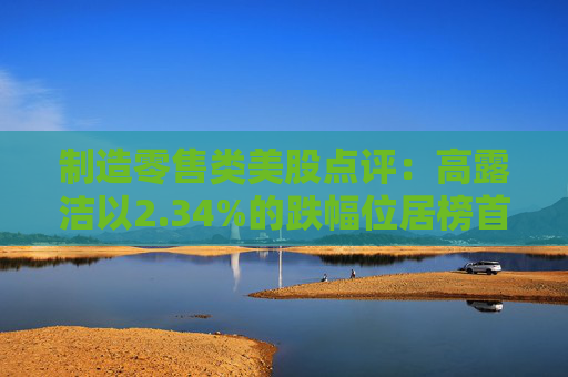 制造零售类美股点评：高露洁以2.34%的跌幅位居榜首
