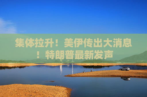 集体拉升！美伊传出大消息！特朗普最新发声