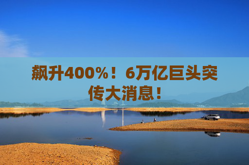 飙升400%!6万亿巨头突传大消息!