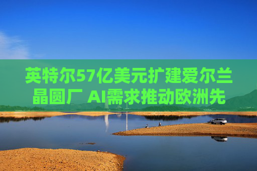 英特尔57亿美元扩建爱尔兰晶圆厂 AI需求推动欧洲先进制造再扩容