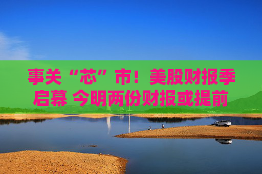 事关“芯”市！美股财报季启幕 今明两份财报或提前“定调”市场情绪