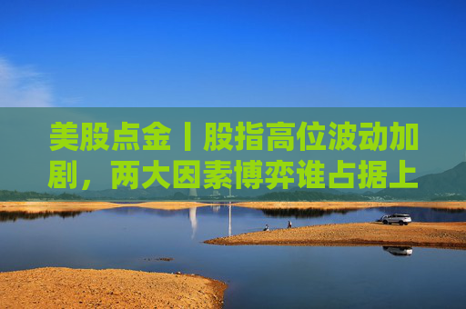 美股点金丨股指高位波动加剧,两大因素博弈谁占据上风