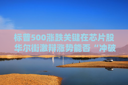 标普500涨跌关键在芯片股 华尔街激辩涨势能否“冲破周期”延续?