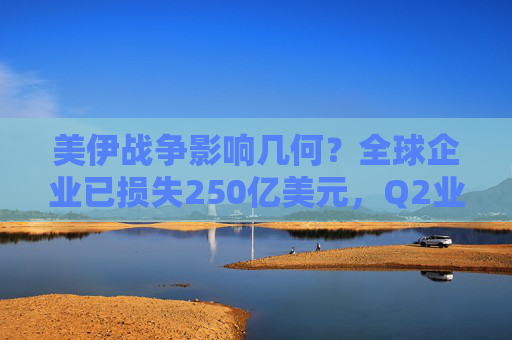 美伊战争影响几何？全球企业已损失250亿美元，Q2业绩才“见真章”！