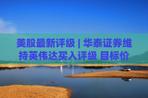 美股最新评级 | 华泰证券维持英伟达买入评级 目标价310美元