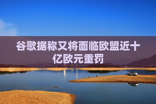 谷歌据称又将面临欧盟近十亿欧元重罚
