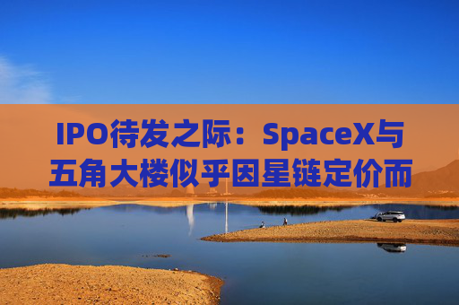 IPO待发之际:SpaceX与五角大楼似乎因星链定价而关系紧张