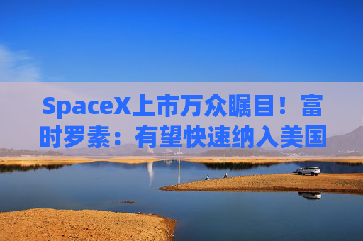 SpaceX上市万众瞩目!富时罗素:有望快速纳入美国和全球指数