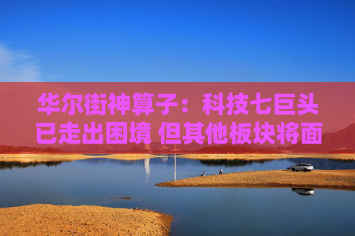 华尔街神算子:科技七巨头已走出困境 但其他板块将面临“滚动熊市”!