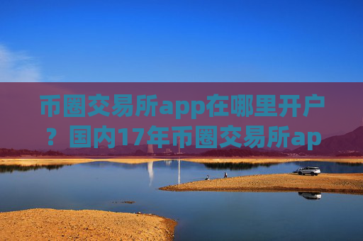 币圈交易所app在哪里开户？国内17年币圈交易所app下载