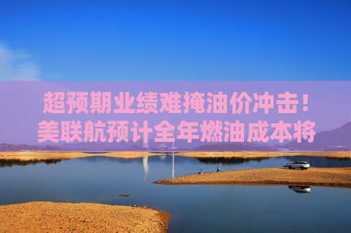 超预期业绩难掩油价冲击!美联航预计全年燃油成本将暴增60亿美元