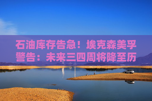 石油库存告急!埃克森美孚警告:未来三四周将降至历史低位