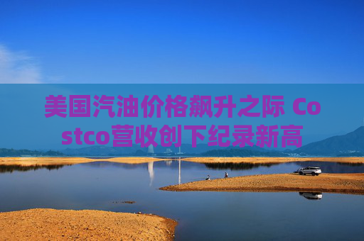 美国汽油价格飙升之际 Costco营收创下纪录新高