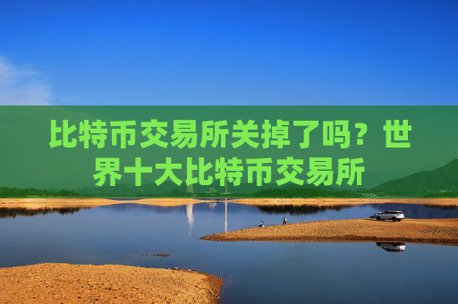 比特币交易所关掉了吗?世界十大比特币交易所