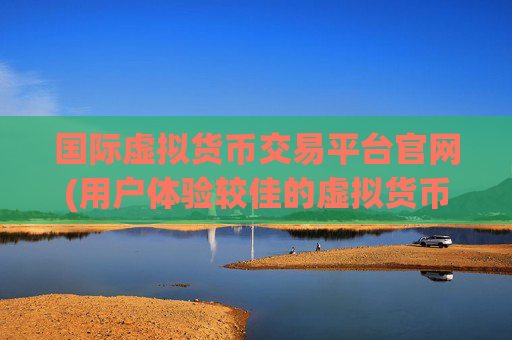 国际虚拟货币交易平台官网(用户体验较佳的虚拟货币平台)