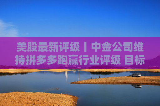美股最新评级丨中金公司维持拼多多跑赢行业评级 目标价118.04美元