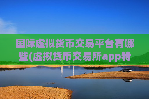 国际虚拟货币交易平台有哪些(虚拟货币交易所app特色解析)