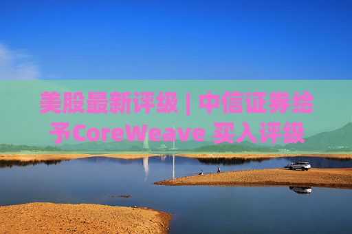 美股最新评级 | 中信证券给予CoreWeave 买入评级