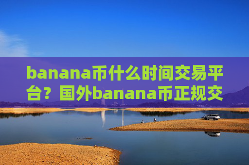 banana币什么时间交易平台?国外banana币正规交易网站