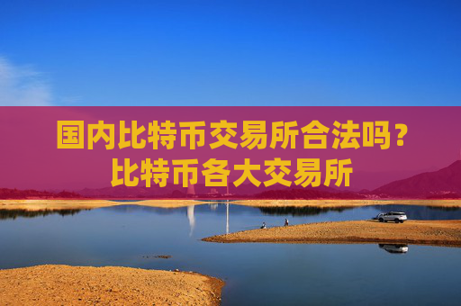 国内比特币交易所合法吗?比特币各大交易所