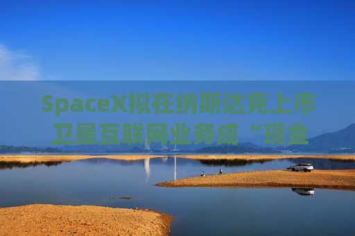 SpaceX拟在纳斯达克上市 卫星互联网业务成“现金奶牛”