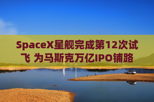 SpaceX星舰完成第12次试飞 为马斯克万亿IPO铺路