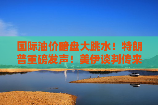 国际油价暗盘大跳水!特朗普重磅发声!美伊谈判传来重磅利好