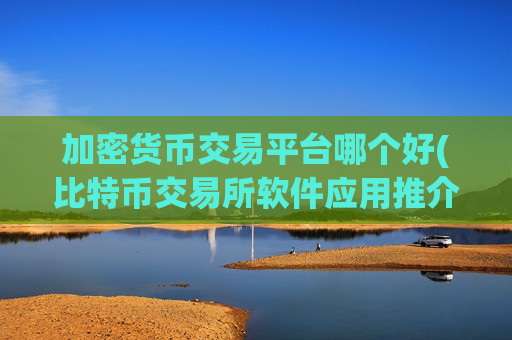 加密货币交易平台哪个好(比特币交易所软件应用推介)