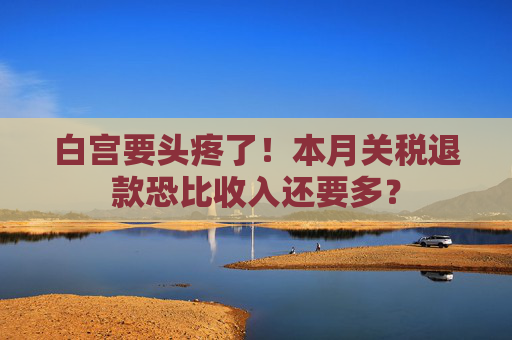 白宫要头疼了!本月关税退款恐比收入还要多?