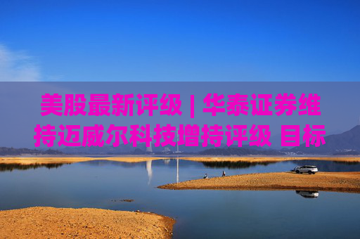 美股最新评级 | 华泰证券维持迈威尔科技增持评级 目标价226.6美元