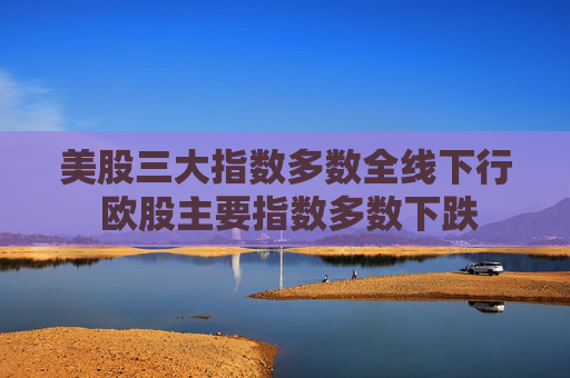 美股三大指数多数全线下行 欧股主要指数多数下跌