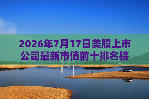 2026年7月17日美股上市公司最新市值前十排名榜