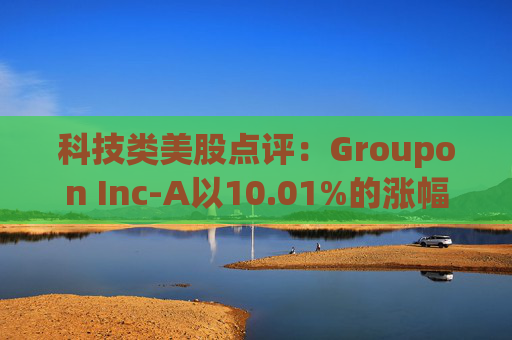 科技类美股点评:Groupon Inc-A以10.01%的涨幅位居榜首