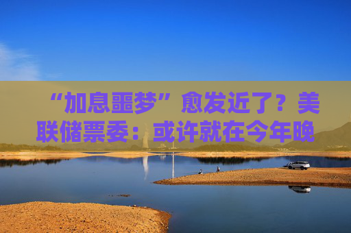 “加息噩梦”愈发近了?美联储票委:或许就在今年晚些时候!