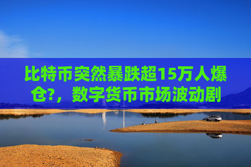 比特币突然暴跌超15万人爆仓?,数字货币市场波动剧烈 投资者面临巨大风险