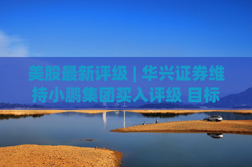美股最新评级 | 华兴证券维持小鹏集团买入评级 目标价22.60美元