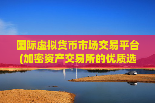 国际虚拟货币市场交易平台(加密资产交易所的优质选择)