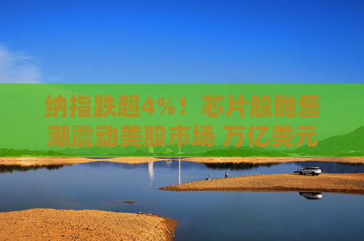 纳指跌超4%！芯片股抛售潮震动美股市场 万亿美元市值蒸发后拐点来了？