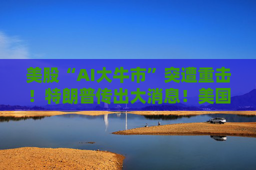 美股“AI大牛市”突遭重击!特朗普传出大消息!美国政府考虑入股人工智能企业