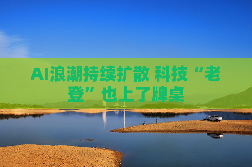 AI浪潮持续扩散 科技“老登”也上了牌桌