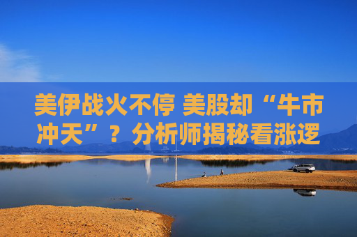 美伊战火不停 美股却“牛市冲天”?分析师揭秘看涨逻辑