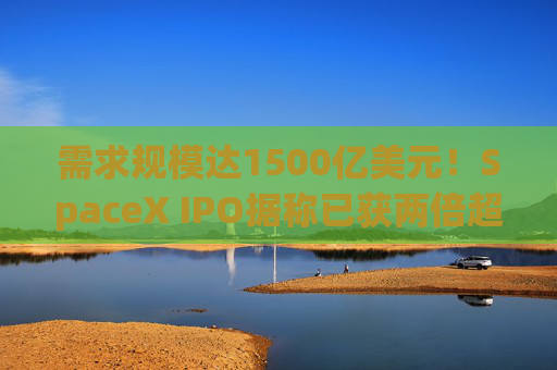 需求规模达1500亿美元!SpaceX IPO据称已获两倍超额认购