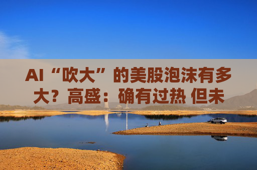 AI“吹大”的美股泡沫有多大?高盛:确有过热 但未至历史极端水平!