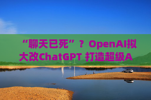 “聊天已死”?OpenAI拟大改ChatGPT 打造超级AI应用