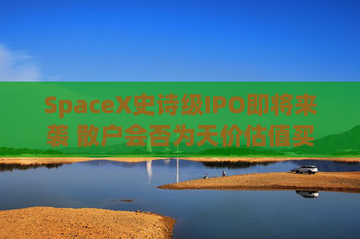 SpaceX史诗级IPO即将来袭 散户会否为天价估值买单？一文了解