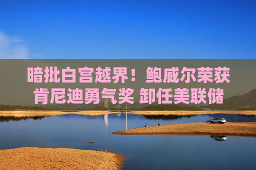 暗批白宫越界!鲍威尔荣获肯尼迪勇气奖 卸任美联储主席后首次发声