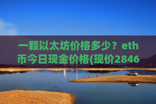 一颗以太坊价格多少？eth币今日现金价格(现价28468.71元)