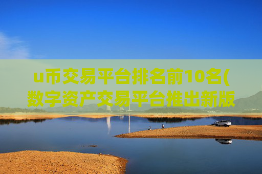 u币交易平台排名前10名(数字资产交易平台推出新版本)