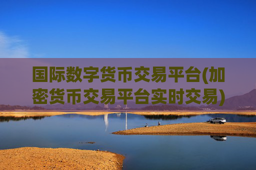 国际数字货币交易平台(加密货币交易平台实时交易)