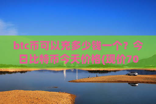 btc币可以充多少钱一个?今日比特币今天价格(现价705405.41元)
